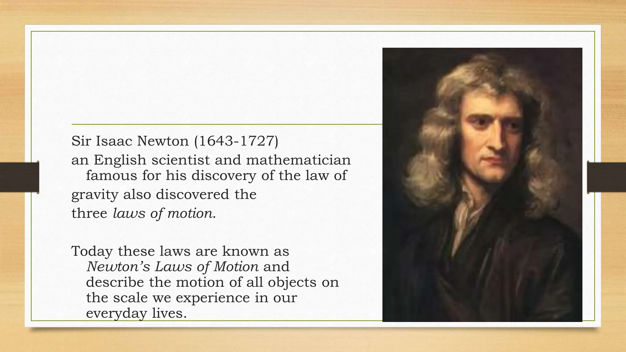 Sir Isaac Newton (1643-1727)
an English scientist and mathematician
famous for his discovery of the law of
gravity also discovered the
three laws of motion.
Today these laws are known as
Newton’s Laws of Motion and
describe the motion of all objects on
the scale we experience in our
everyday lives.
 