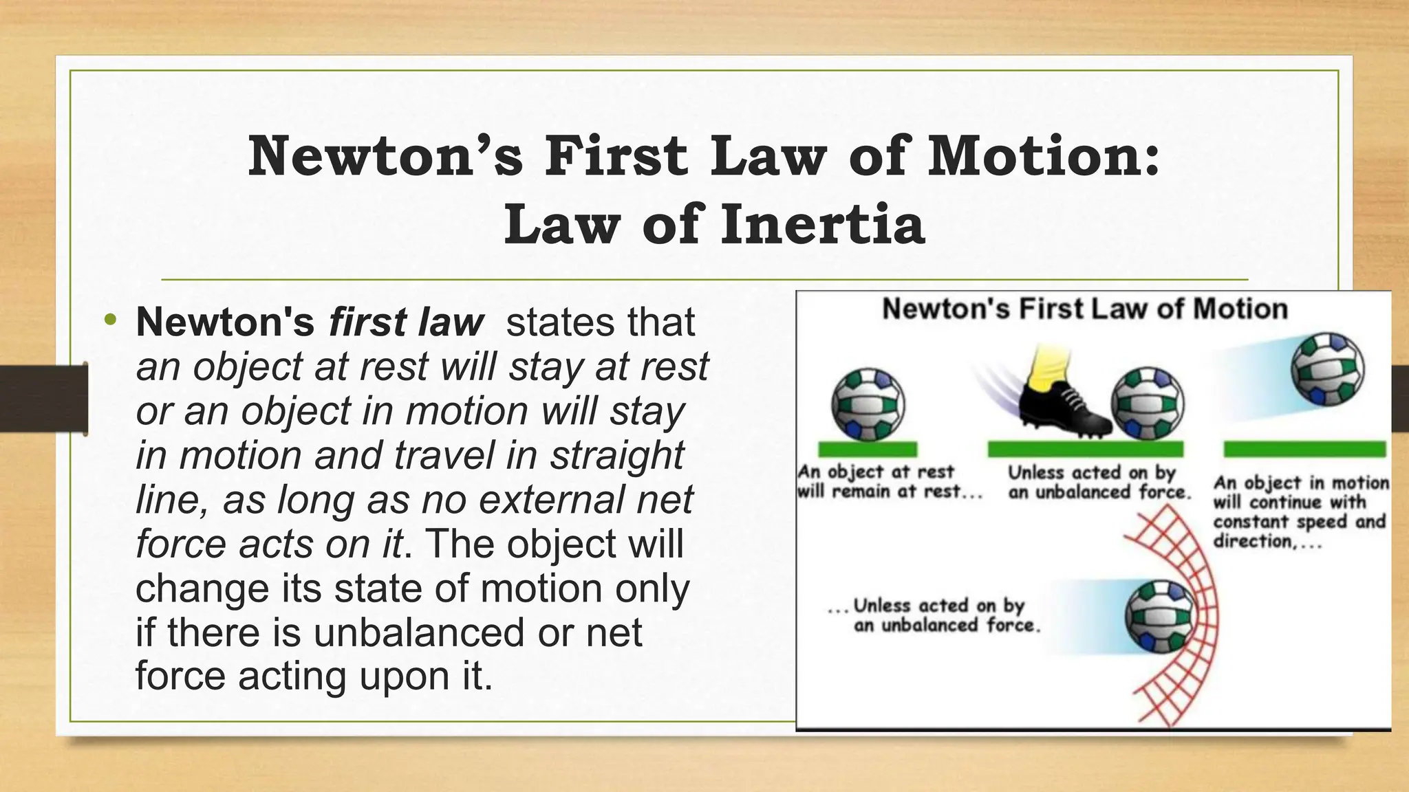 Newton’s First Law of Motion:
Law of Inertia
• Newton's first law states that
an object at rest will stay at rest
or an object in motion will stay
in motion and travel in straight
line, as long as no external net
force acts on it. The object will
change its state of motion only
if there is unbalanced or net
force acting upon it.
 
