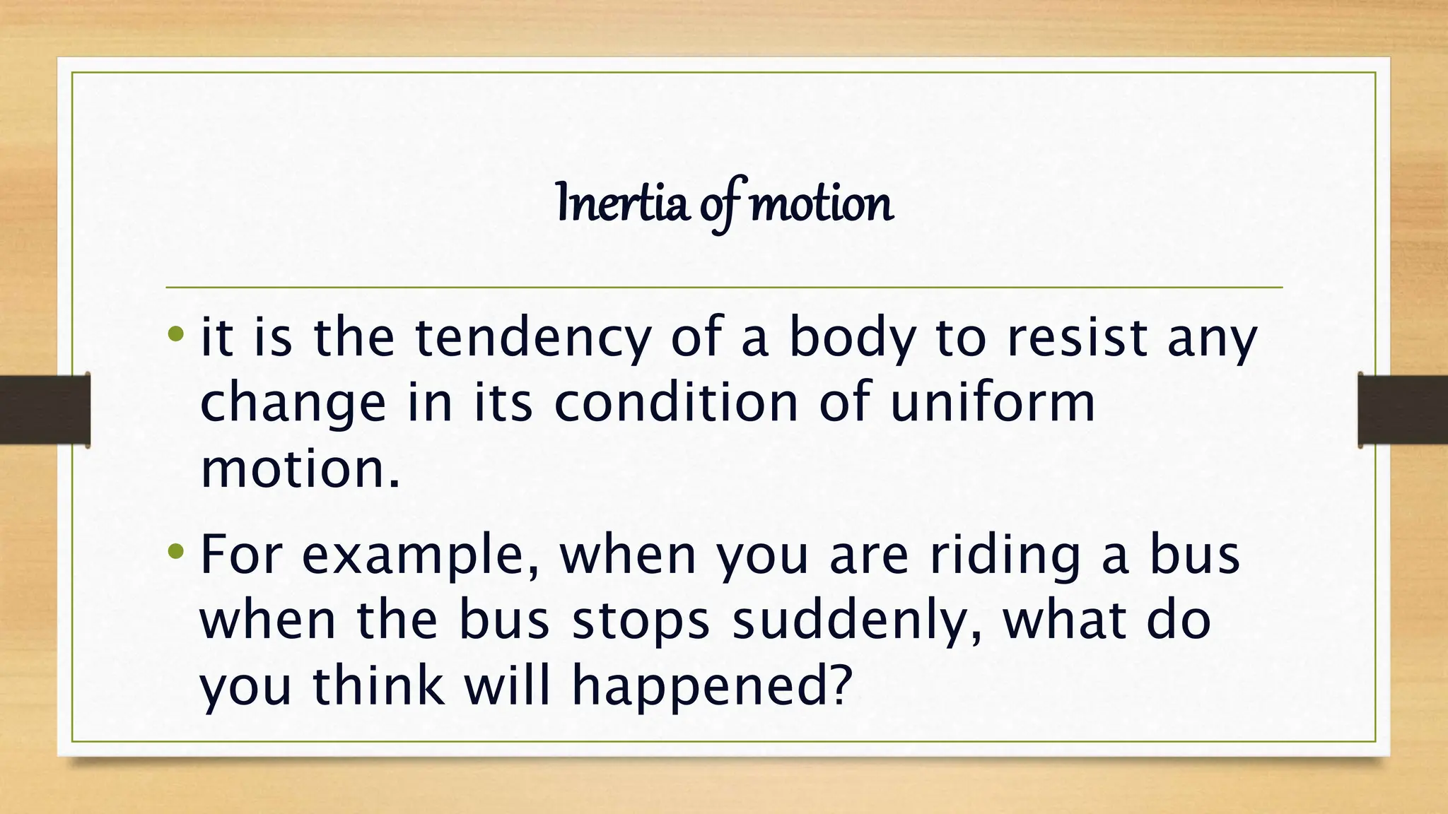 Inertia of motion
• it is the tendency of a body to resist any
change in its condition of uniform
motion.
• For example, when you are riding a bus
when the bus stops suddenly, what do
you think will happened?
 