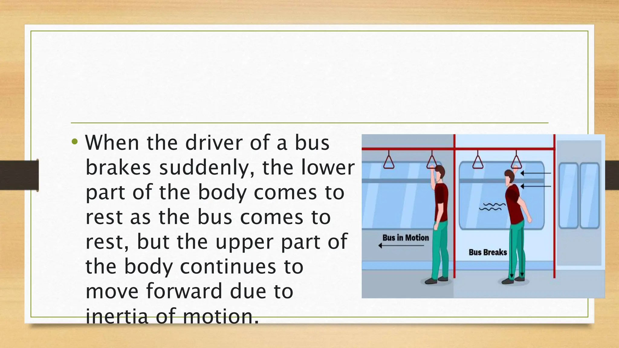 • When the driver of a bus
brakes suddenly, the lower
part of the body comes to
rest as the bus comes to
rest, but the upper part of
the body continues to
move forward due to
inertia of motion.
 
