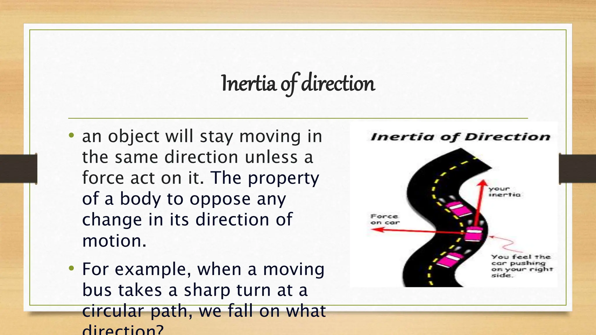 Inertia of direction
• an object will stay moving in
the same direction unless a
force act on it. The property
of a body to oppose any
change in its direction of
motion.
• For example, when a moving
bus takes a sharp turn at a
circular path, we fall on what
 