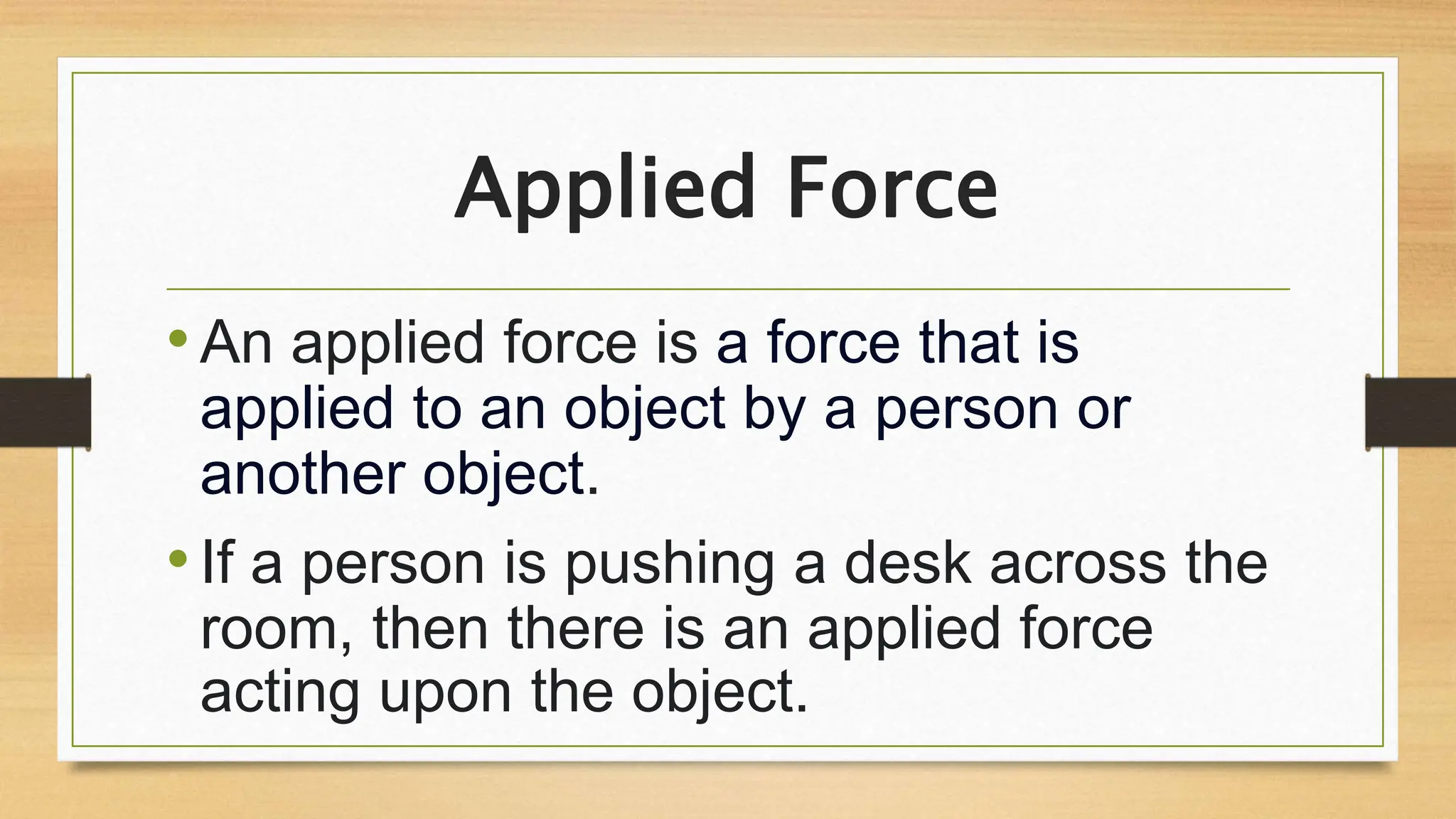 Applied Force
•An applied force is a force that is
applied to an object by a person or
another object.
•If a person is pushing a desk across the
room, then there is an applied force
acting upon the object.
 