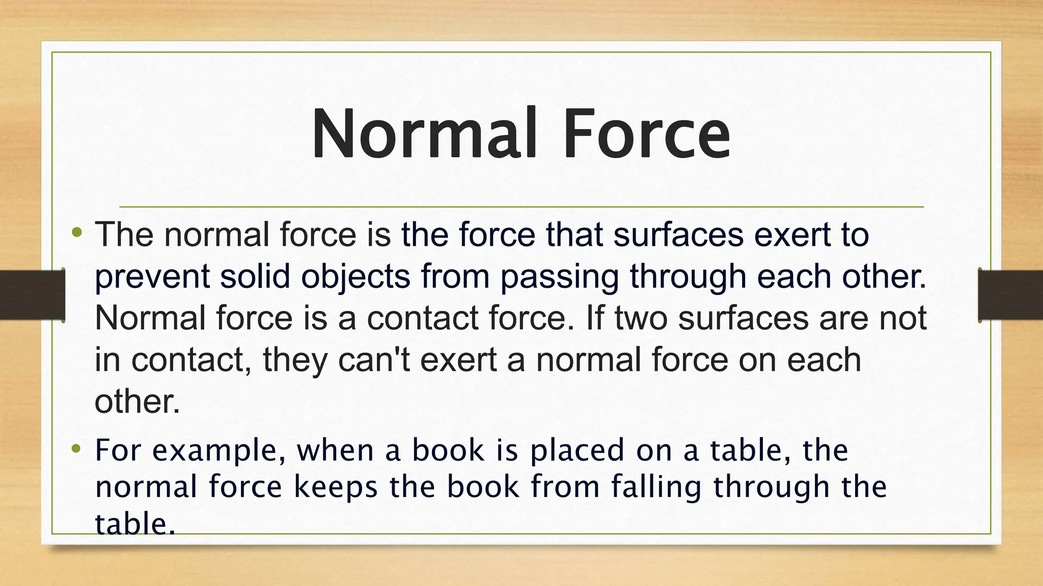 Normal Force
• The normal force is the force that surfaces exert to
prevent solid objects from passing through each other.
Normal force is a contact force. If two surfaces are not
in contact, they can't exert a normal force on each
other.
• For example, when a book is placed on a table, the
normal force keeps the book from falling through the
table.
 