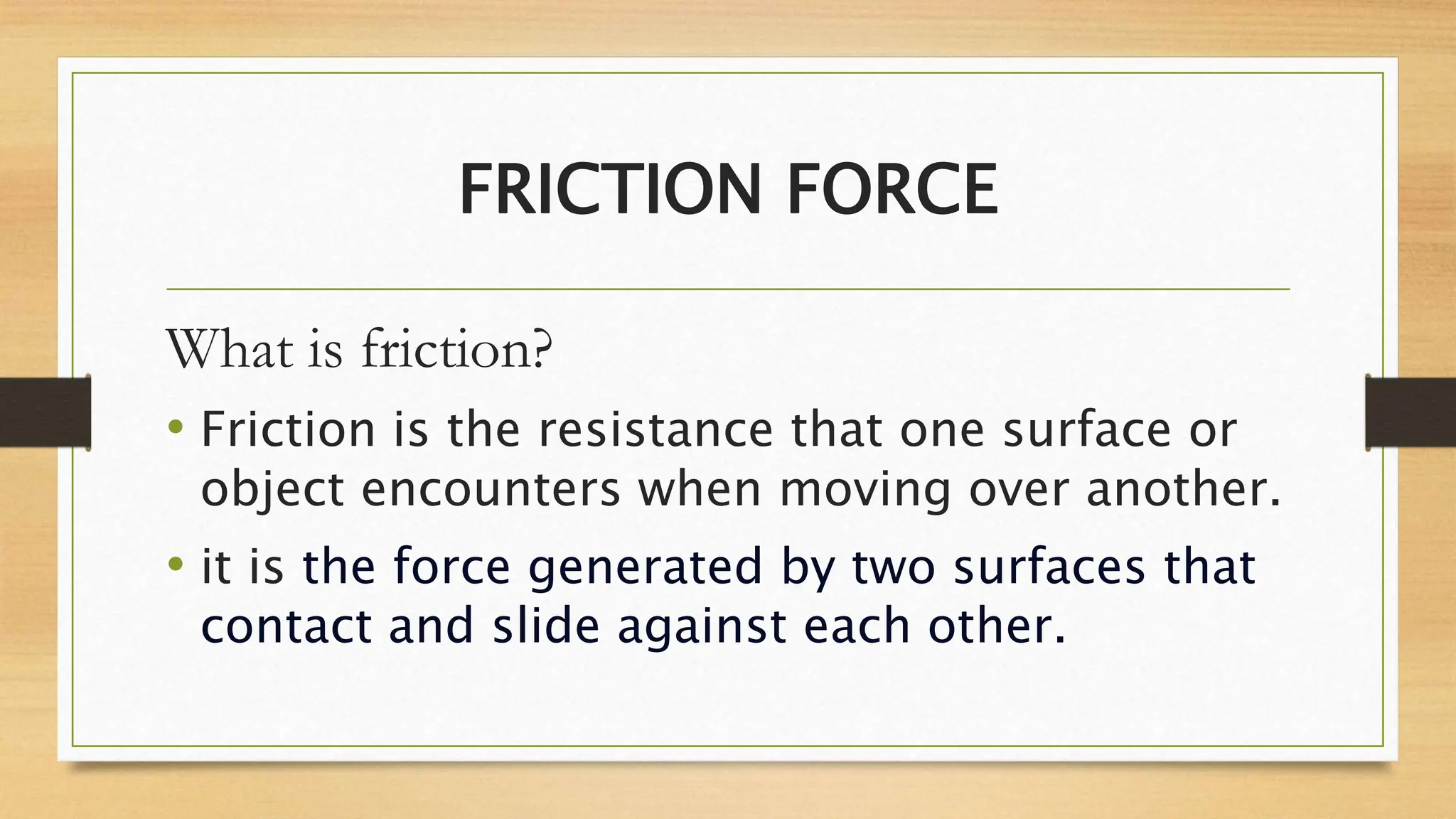 FRICTION FORCE
What is friction?
• Friction is the resistance that one surface or
object encounters when moving over another.
• it is the force generated by two surfaces that
contact and slide against each other.
 