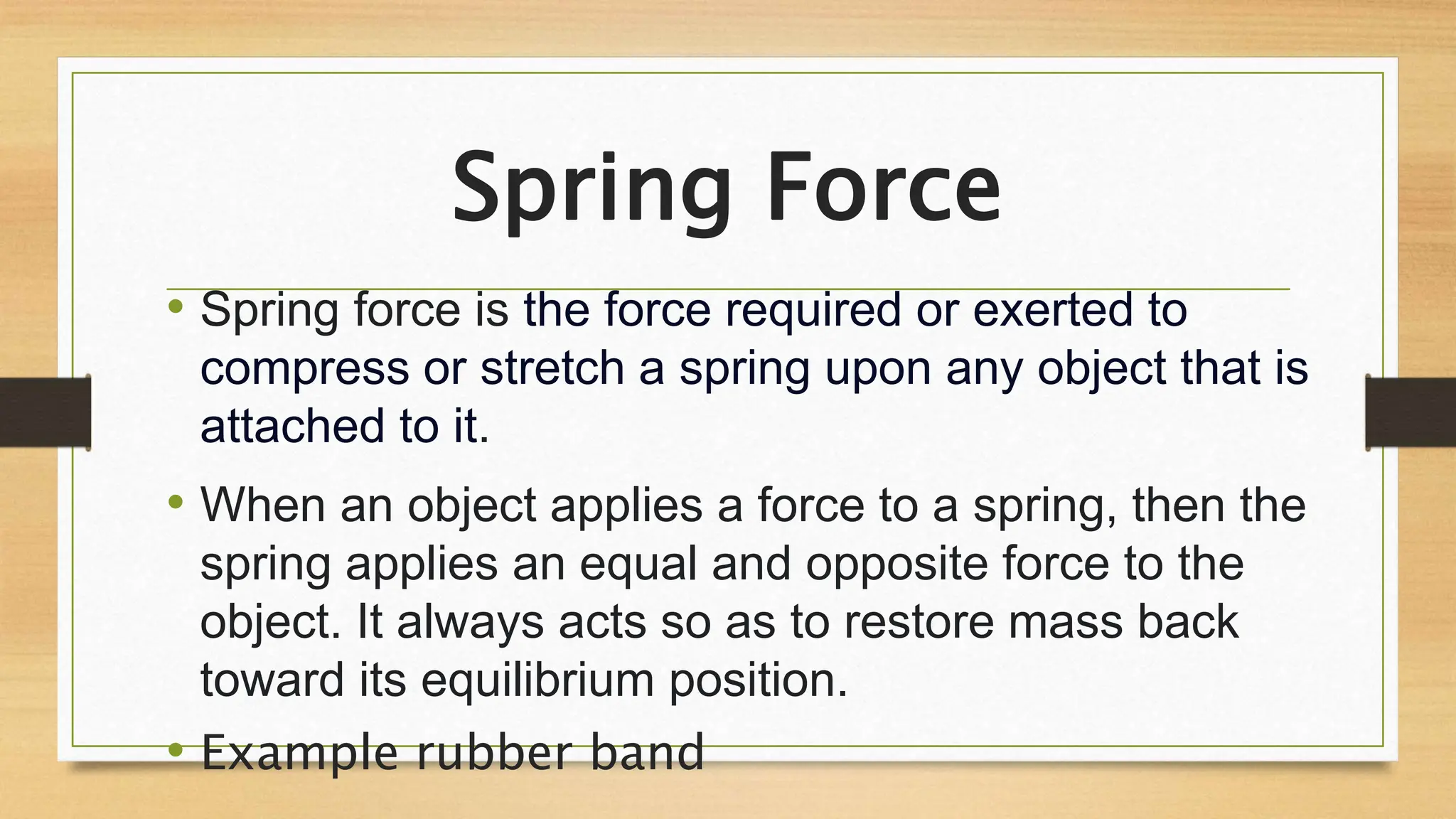 Spring Force
• Spring force is the force required or exerted to
compress or stretch a spring upon any object that is
attached to it.
• When an object applies a force to a spring, then the
spring applies an equal and opposite force to the
object. It always acts so as to restore mass back
toward its equilibrium position.
• Example rubber band
 