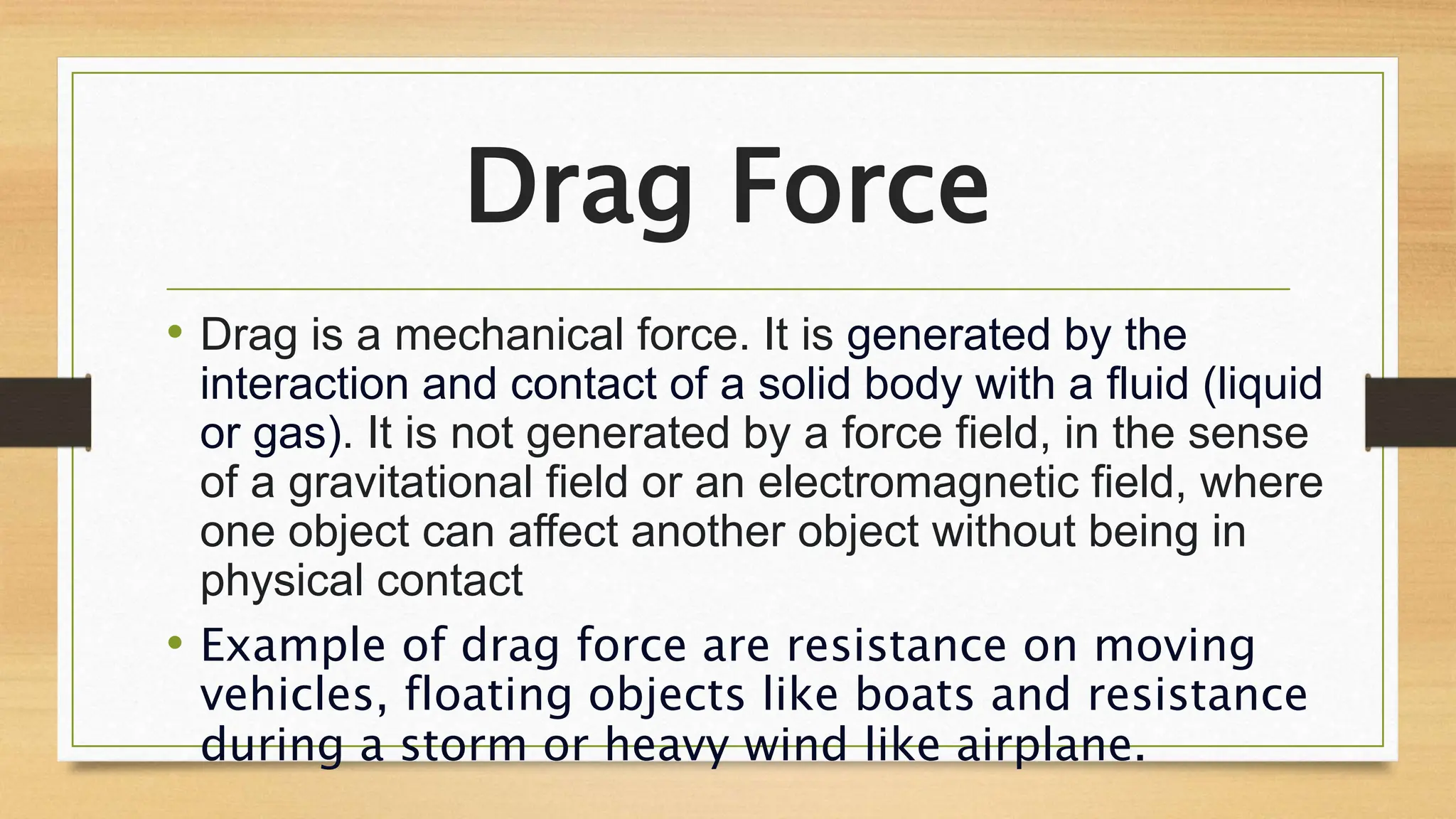 Drag Force
• Drag is a mechanical force. It is generated by the
interaction and contact of a solid body with a fluid (liquid
or gas). It is not generated by a force field, in the sense
of a gravitational field or an electromagnetic field, where
one object can affect another object without being in
physical contact
• Example of drag force are resistance on moving
vehicles, floating objects like boats and resistance
during a storm or heavy wind like airplane.
 