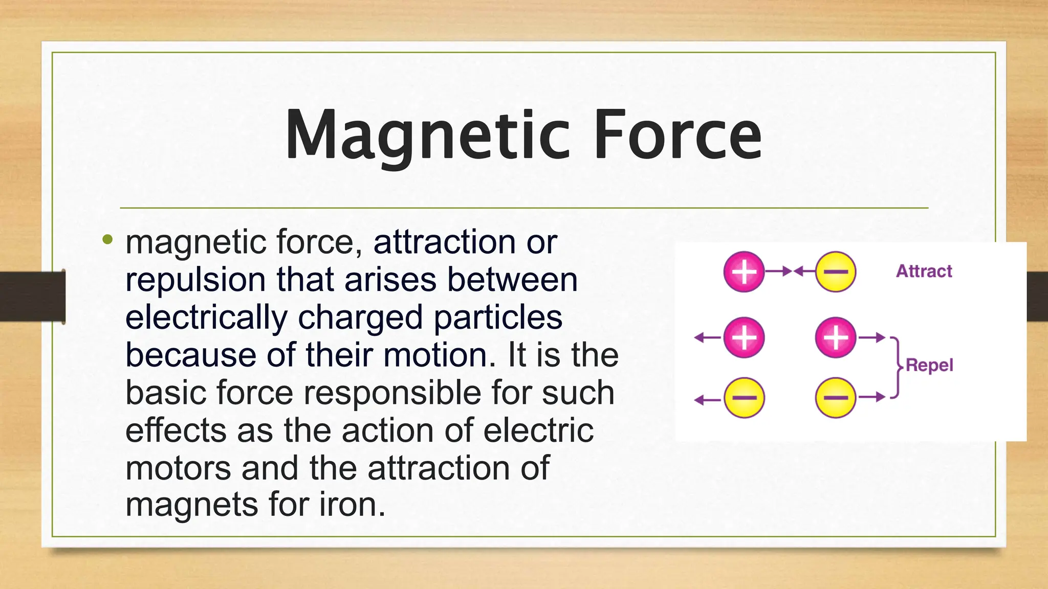 Magnetic Force
• magnetic force, attraction or
repulsion that arises between
electrically charged particles
because of their motion. It is the
basic force responsible for such
effects as the action of electric
motors and the attraction of
magnets for iron.
 