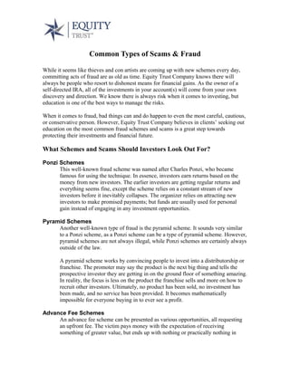 Common Types of Scams & Fraud
While it seems like thieves and con artists are coming up with new schemes every day,
committing acts of fraud are as old as time. Equity Trust Company knows there will
always be people who resort to dishonest means for financial gains. As the owner of a
self-directed IRA, all of the investments in your account(s) will come from your own
discovery and direction. We know there is always risk when it comes to investing, but
education is one of the best ways to manage the risks.
When it comes to fraud, bad things can and do happen to even the most careful, cautious,
or conservative person. However, Equity Trust Company believes in clients’ seeking out
education on the most common fraud schemes and scams is a great step towards
protecting their investments and financial future.
What Schemes and Scams Should Investors Look Out For?
Ponzi Schemes
This well-known fraud scheme was named after Charles Ponzi, who became
famous for using the technique. In essence, investors earn returns based on the
money from new investors. The earlier investors are getting regular returns and
everything seems fine, except the scheme relies on a constant stream of new
investors before it inevitably collapses. The organizer relies on attracting new
investors to make promised payments; but funds are usually used for personal
gain instead of engaging in any investment opportunities.
Pyramid Schemes
Another well-known type of fraud is the pyramid scheme. It sounds very similar
to a Ponzi scheme, as a Ponzi scheme can be a type of pyramid scheme. However,
pyramid schemes are not always illegal, while Ponzi schemes are certainly always
outside of the law.
A pyramid scheme works by convincing people to invest into a distributorship or
franchise. The promoter may say the product is the next big thing and tells the
prospective investor they are getting in on the ground floor of something amazing.
In reality, the focus is less on the product the franchise sells and more on how to
recruit other investors. Ultimately, no product has been sold, no investment has
been made, and no service has been provided. It becomes mathematically
impossible for everyone buying in to ever see a profit.
Advance Fee Schemes
An advance fee scheme can be presented as various opportunities, all requesting
an upfront fee. The victim pays money with the expectation of receiving
something of greater value, but ends up with nothing or practically nothing in
 