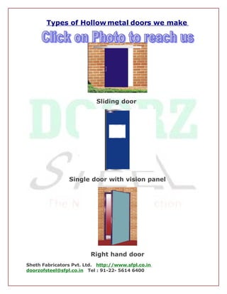 Types of Hollow metal doors we make




                           Sliding door




                Single door with vision panel




                         Right hand door
Sheth Fabricators Pvt. Ltd. http://www.sfpl.co.in
doorzofsteel@sfpl.co.in Tel : 91-22- 5614 6400
 