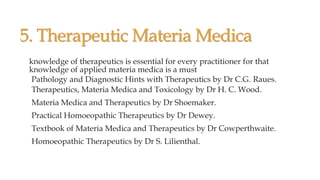 5. Therapeutic Materia Medica
knowledge of therapeutics is essential for every practitioner for that
knowledge of applied materia medica is a must
Pathology and Diagnostic Hints with Therapeutics by Dr C.G. Raues.
Therapeutics, Materia Medica and Toxicology by Dr H. C. Wood.
Materia Medica and Therapeutics by Dr Shoemaker.
Practical Homoeopathic Therapeutics by Dr Dewey.
Textbook of Materia Medica and Therapeutics by Dr Cowperthwaite.
Homoeopathic Therapeutics by Dr S. Lilienthal.
 