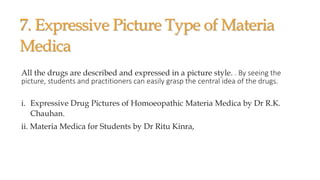 7. Expressive Picture Type of Materia
Medica
All the drugs are described and expressed in a picture style. . By seeing the
picture, students and practitioners can easily grasp the central idea of the drugs.
i. Expressive Drug Pictures of Homoeopathic Materia Medica by Dr R.K.
Chauhan.
ii. Materia Medica for Students by Dr Ritu Kinra,
 