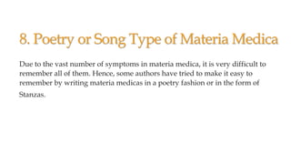 8. Poetry or Song Type of Materia Medica
Due to the vast number of symptoms in materia medica, it is very difficult to
remember all of them. Hence, some authors have tried to make it easy to
remember by writing materia medicas in a poetry fashion or in the form of
Stanzas.
 