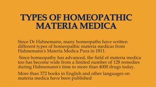 TYPES OF HOMEOPATHIC
MATERIA MEDICA
Since Dr Hahnemann, many homeopaths have written
different types of homeopathic materia medicas from
Hahnemann's Materia Medica Pura in 1811.
Since homeopathy has advanced, the field of materia medica
too has become wide from a limited number of 128 remedies
during Hahnemann's time to more than 4000 drugs today.
More than 372 books in English and other languages on
materia medica have been published
 