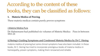 According to the content of these
books, they can be classified as follows:
1. Materia Medica of Proving
These materia medicas contain purely proven symptoms
i.Materia Medica Pura
Dr Hahnemann had published six volumes of Materia Medica Pura in between
1811-21
ii.Hering's Guiding Symptoms and Condensed Materia Medica by Dr C. Hering
materia medica of proving but some clinical symptoms have also been included. In these
books, Dr C. Hering has tried to incorporate prestigious books of materia medica in
homeopathy, proven symptoms, making them renowned and reliable
 