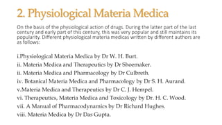 2. Physiological Materia Medica
On the basis of the physiological action of drugs. During the latter part of the last
century and early part of this century, this was very popular and still maintains its
popularity. Different physiological materia medicas written by different authors are
as follows:
i.Physiological Materia Medica by Dr W. H. Burt.
ii. Materia Medica and Therapeutics by Dr Shoemaker.
ii. Materia Medica and Pharmacology by Dr Culbreth.
iv. Botanical Materia Medica and Pharmacology by Dr S. H. Aurand.
v.Materia Medica and Therapeutics by Dr C. J. Hempel.
vi. Therapeutics, Materia Medica and Toxicology by Dr. H. C. Wood.
vii. A Manual of Pharmacodynamics by Dr Richard Hughes.
viii. Materia Medica by Dr Das Gupta.
 