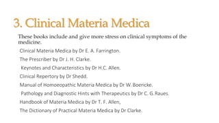 3. Clinical Materia Medica
These books include and give more stress on clinical symptoms of the
medicine.
Clinical Materia Medica by Dr E. A. Farrington.
The Prescriber by Dr J. H. Clarke.
Keynotes and Characteristics by Dr H.C. Allen.
Clinical Repertory by Dr Shedd.
Manual of Homoeopathic Materia Medica by Dr W.Boericke.
Pathology and Diagnostic Hints with Therapeutics by Dr C. G.Raues.
Handbook of Materia Medica by Dr T. F. Allen,
The Dictionary of Practical Materia Medica by Dr Clarke.
 