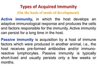 Types of Acquired Immunity
(On the basis of mode of development)
Active immunity, in which the host develops an
adaptive immunological response and produces the cells
and factors responsible for the immunity. Active immunity
can persist for a long time in the host.
Passive immunity is acquisition by a host of immune
factors which were produced in another animal, i.e., the
host receives pre-formed antibodies and/or immuno-
reactive lymphocytes. Passive immunity is typically
short-lived and usually persists only a few weeks or
months.
 