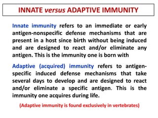 Innate immunity refers to an immediate or early
antigen-nonspecific defense mechanisms that are
present in a host since birth without being induced
and are designed to react and/or eliminate any
antigen. This is the immunity one is born with
Adaptive (acquired) immunity refers to antigen-
specific induced defense mechanisms that take
several days to develop and are designed to react
and/or eliminate a specific antigen. This is the
immunity one acquires during life.
(Adaptive immunity is found exclusively in vertebrates)
Components of the Immune Syste
INNATE versus ADAPTIVE IMMUNITY
 