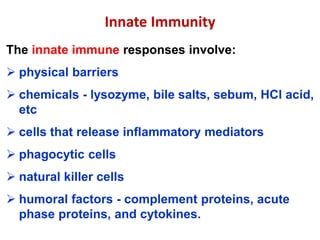 The innate immune responses involve:
 physical barriers
 chemicals - lysozyme, bile salts, sebum, HCl acid,
etc
 cells that release inflammatory mediators
 phagocytic cells
 natural killer cells
 humoral factors - complement proteins, acute
phase proteins, and cytokines.
Innate Immunity
 