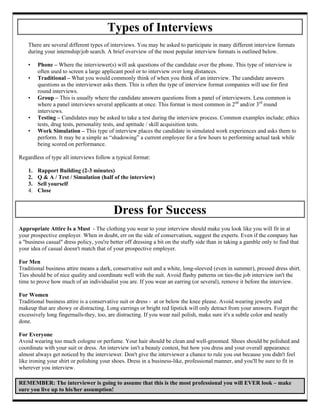 Types of Interviews
    There are several different types of interviews. You may be asked to participate in many different interview formats
    during your internship/job search. A brief overview of the most popular interview formats is outlined below.

    •    Phone – Where the interviewer(s) will ask questions of the candidate over the phone. This type of interview is
         often used to screen a large applicant pool or to interview over long distances.
    •    Traditional – What you would commonly think of when you think of an interview. The candidate answers
         questions as the interviewer asks them. This is often the type of interview format companies will use for first
         round interviews.
    •    Group – This is usually where the candidate answers questions from a panel of interviewers. Less common is
         where a panel interviews several applicants at once. This format is most common in 2nd and/or 