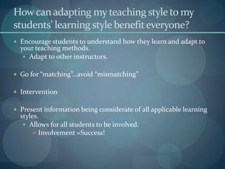 How can adapting my teaching style to my students’ learning style benefit everyone?Encourage students to understand how they learn and adapt to your teaching methods.Adapt to other instructors.Go for “matching”…avoid “mismatching”InterventionPresent information being considerate of all applicable learning styles. Allows for all students to be involved.Involvement =Success!