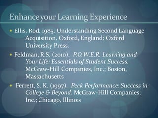 Enhance your Learning ExperienceEllis, Rod. 1985. Understanding Second Language 	Acquisition. Oxford, England: Oxford 		University Press.Feldman, R.S. (2010).  P.O.W.E.R. Learning and 	Your Life: Essentials of Student Success.  	McGraw-Hill Companies, Inc.; Boston, 	Massachusetts Ferrett, S. K. (1997).  Peak Performance: Success in 	College & Beyond. McGraw-Hill Companies, 	Inc.; Chicago, Illinois 
