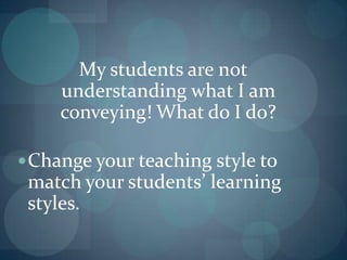 My students are not understanding what I am conveying! What do I do?Change your teaching style to match your students’ learning styles.