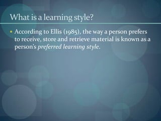 What is a learning style?According to Ellis (1985), the way a person prefers to receive, store and retrieve material is known as a person’s preferred learning style.