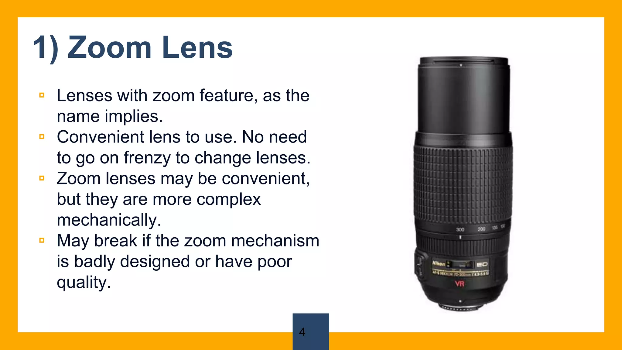 1) Zoom Lens
▫ Lenses with zoom feature, as the
name implies.
▫ Convenient lens to use. No need
to go on frenzy to change lenses.
▫ Zoom lenses may be convenient,
but they are more complex
mechanically.
▫ May break if the zoom mechanism
is badly designed or have poor
quality.
4
 