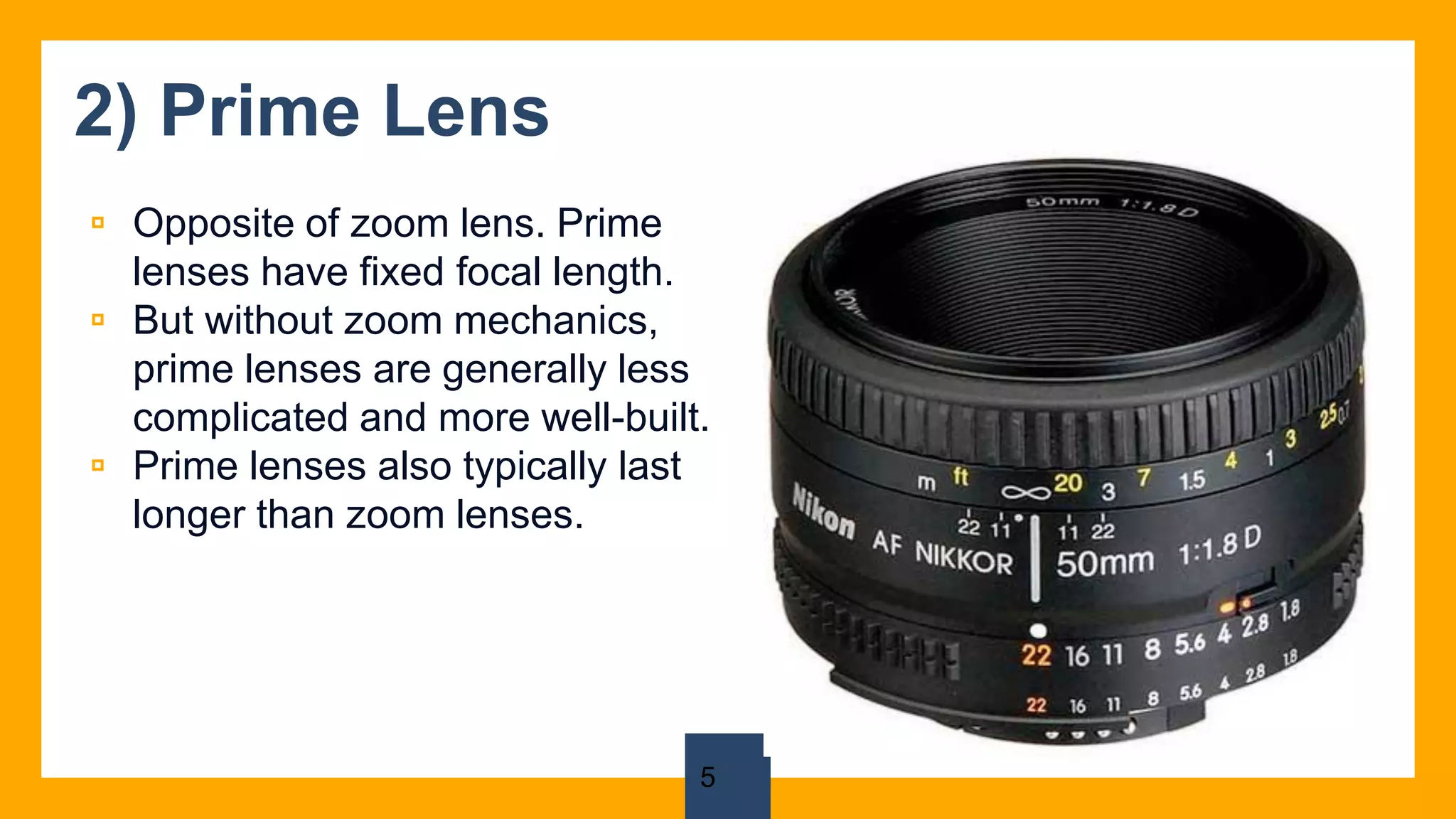2) Prime Lens
▫ Opposite of zoom lens. Prime
lenses have fixed focal length.
▫ But without zoom mechanics,
prime lenses are generally less
complicated and more well-built.
▫ Prime lenses also typically last
longer than zoom lenses.
5
 