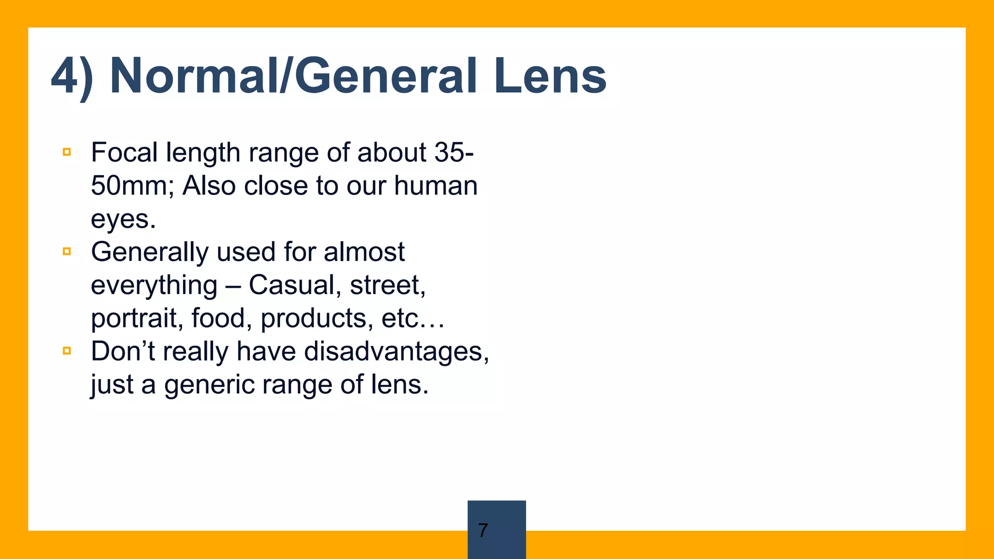 4) Normal/General Lens
▫ Focal length range of about 35-
50mm; Also close to our human
eyes.
▫ Generally used for almost
everything – Casual, street,
portrait, food, products, etc…
▫ Don’t really have disadvantages,
just a generic range of lens.
7
 