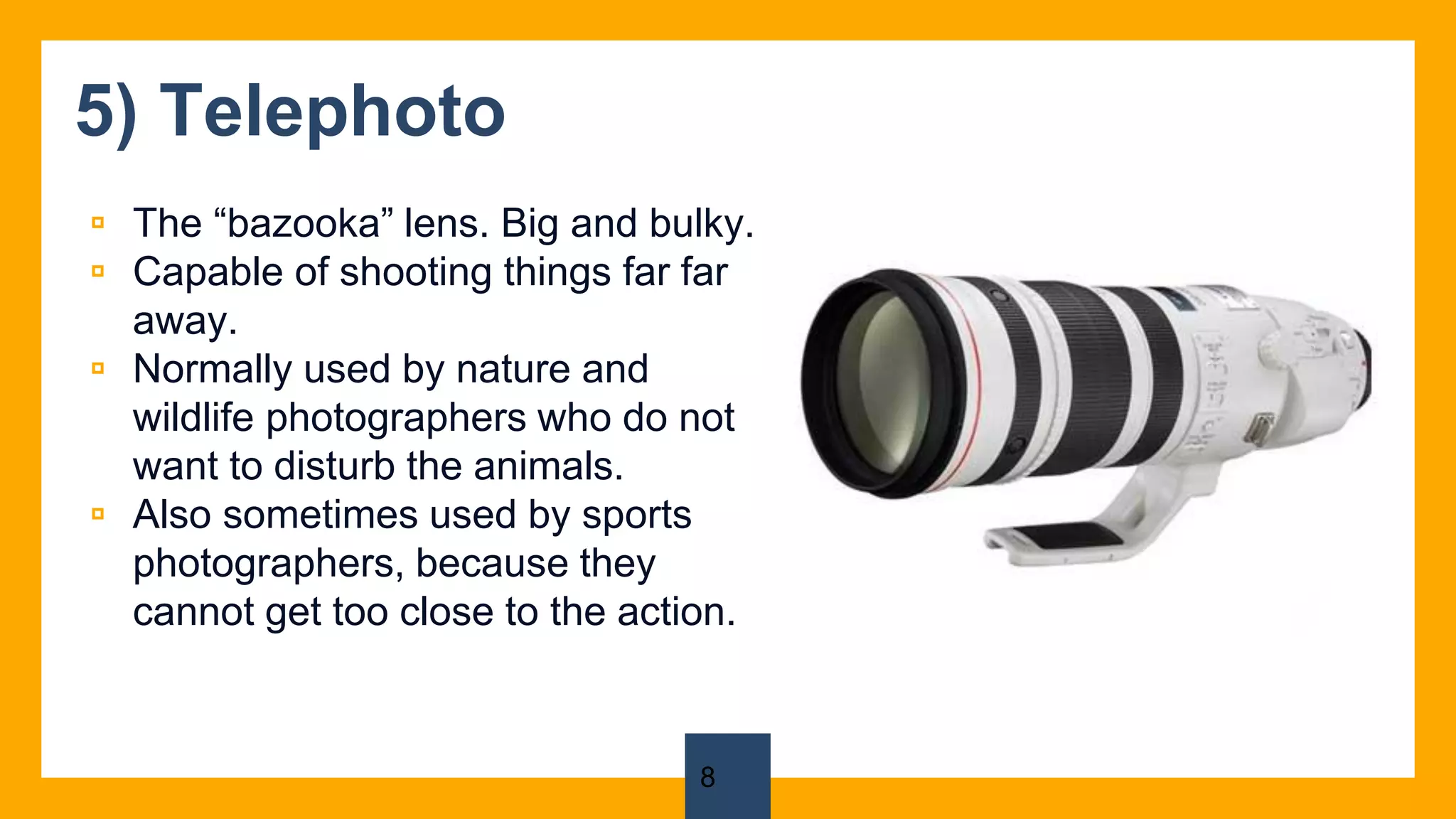 5) Telephoto
▫ The “bazooka” lens. Big and bulky.
▫ Capable of shooting things far far
away.
▫ Normally used by nature and
wildlife photographers who do not
want to disturb the animals.
▫ Also sometimes used by sports
photographers, because they
cannot get too close to the action.
8
 