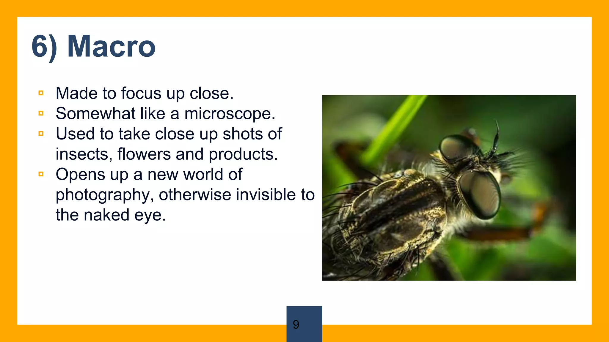 6) Macro
▫ Made to focus up close.
▫ Somewhat like a microscope.
▫ Used to take close up shots of
insects, flowers and products.
▫ Opens up a new world of
photography, otherwise invisible to
the naked eye.
9
 