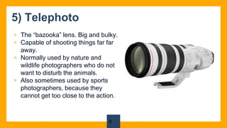 5) Telephoto
▫ The “bazooka” lens. Big and bulky.
▫ Capable of shooting things far far
away.
▫ Normally used by nature and
wildlife photographers who do not
want to disturb the animals.
▫ Also sometimes used by sports
photographers, because they
cannot get too close to the action.
8
 