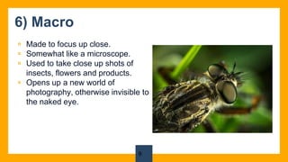 6) Macro
▫ Made to focus up close.
▫ Somewhat like a microscope.
▫ Used to take close up shots of
insects, flowers and products.
▫ Opens up a new world of
photography, otherwise invisible to
the naked eye.
9
 