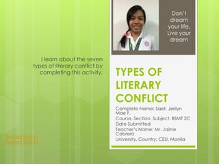 TYPES OF
LITERARY
CONFLICT
Complete Name: Saet, Jerilyn
Mae F.
Course, Section, Subject: BSMT 2C
Date Submitted
Teacher’s Name: Mr. Jaime
Cabrera
University, Country: CEU, Manila
I learn about the seven
types of literary conflict by
completing this activity.
Don’t
dream
your life,
Live your
dream
Related Stuff #1
Related Stuff #2
 