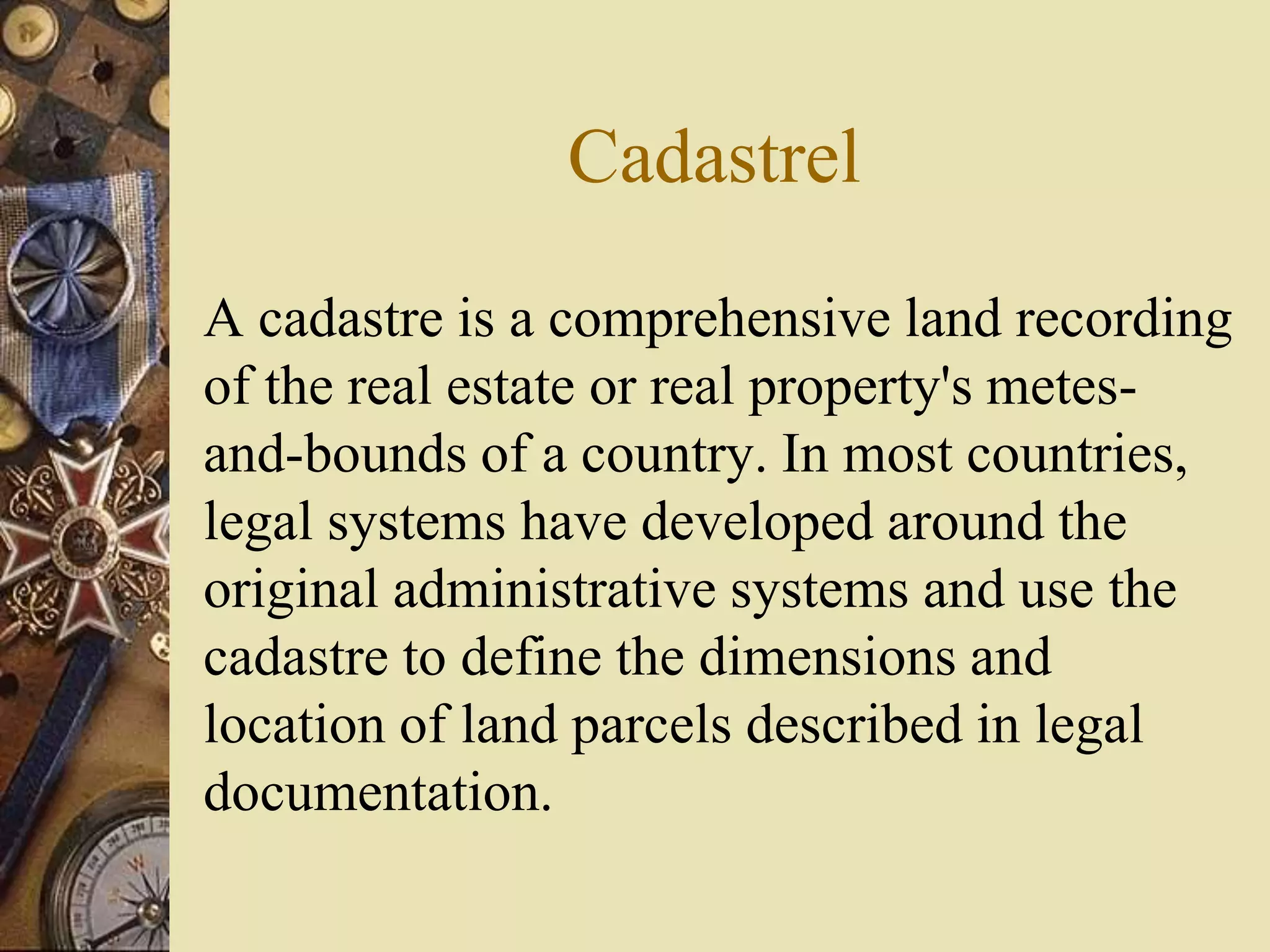 Cadastrel
A cadastre is a comprehensive land recording
of the real estate or real property's metes-
and-bounds of a country. In most countries,
legal systems have developed around the
original administrative systems and use the
cadastre to define the dimensions and
location of land parcels described in legal
documentation.
 