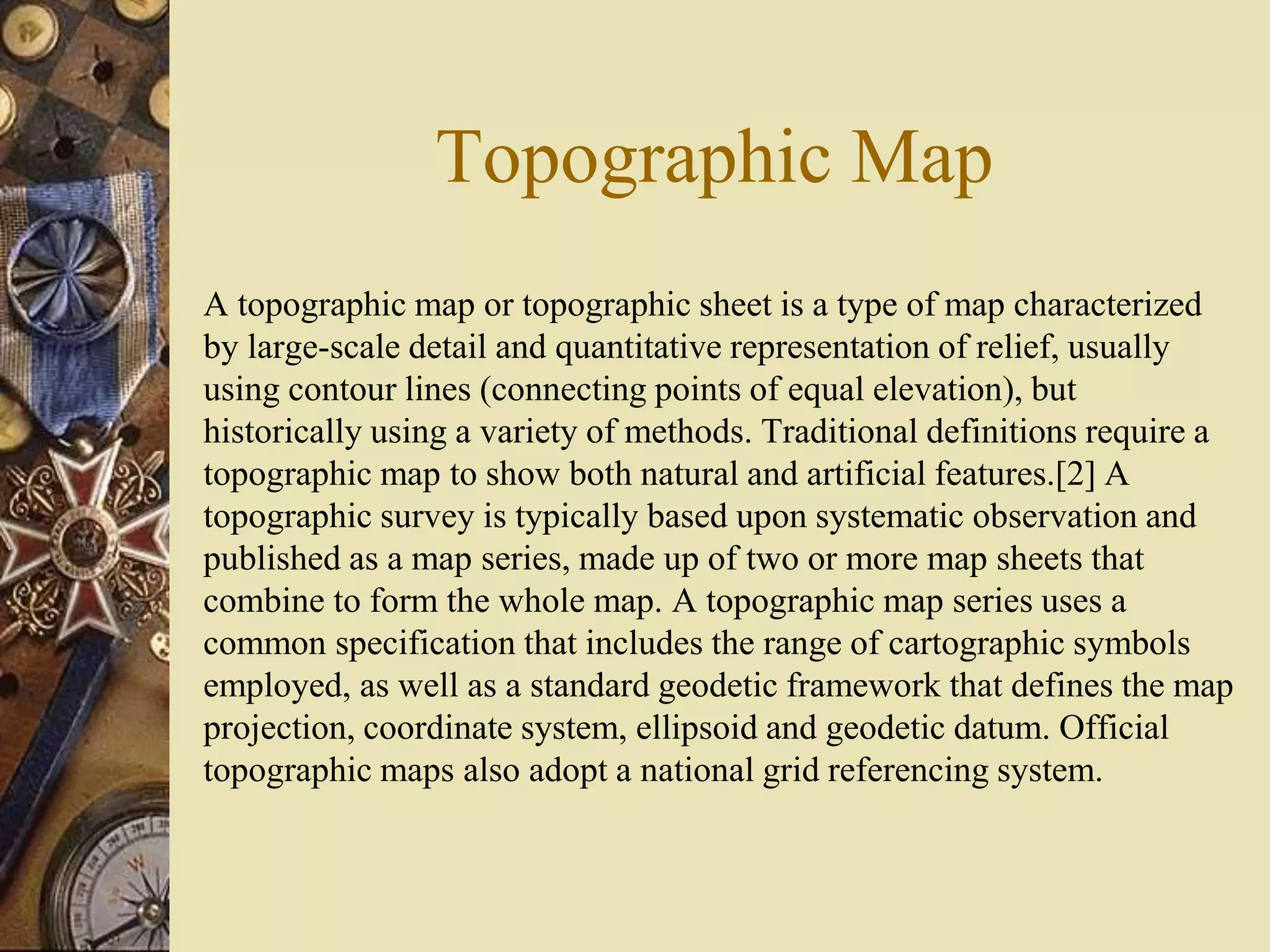 Topographic Map
A topographic map or topographic sheet is a type of map characterized
by large-scale detail and quantitative representation of relief, usually
using contour lines (connecting points of equal elevation), but
historically using a variety of methods. Traditional definitions require a
topographic map to show both natural and artificial features.[2] A
topographic survey is typically based upon systematic observation and
published as a map series, made up of two or more map sheets that
combine to form the whole map. A topographic map series uses a
common specification that includes the range of cartographic symbols
employed, as well as a standard geodetic framework that defines the map
projection, coordinate system, ellipsoid and geodetic datum. Official
topographic maps also adopt a national grid referencing system.
 
