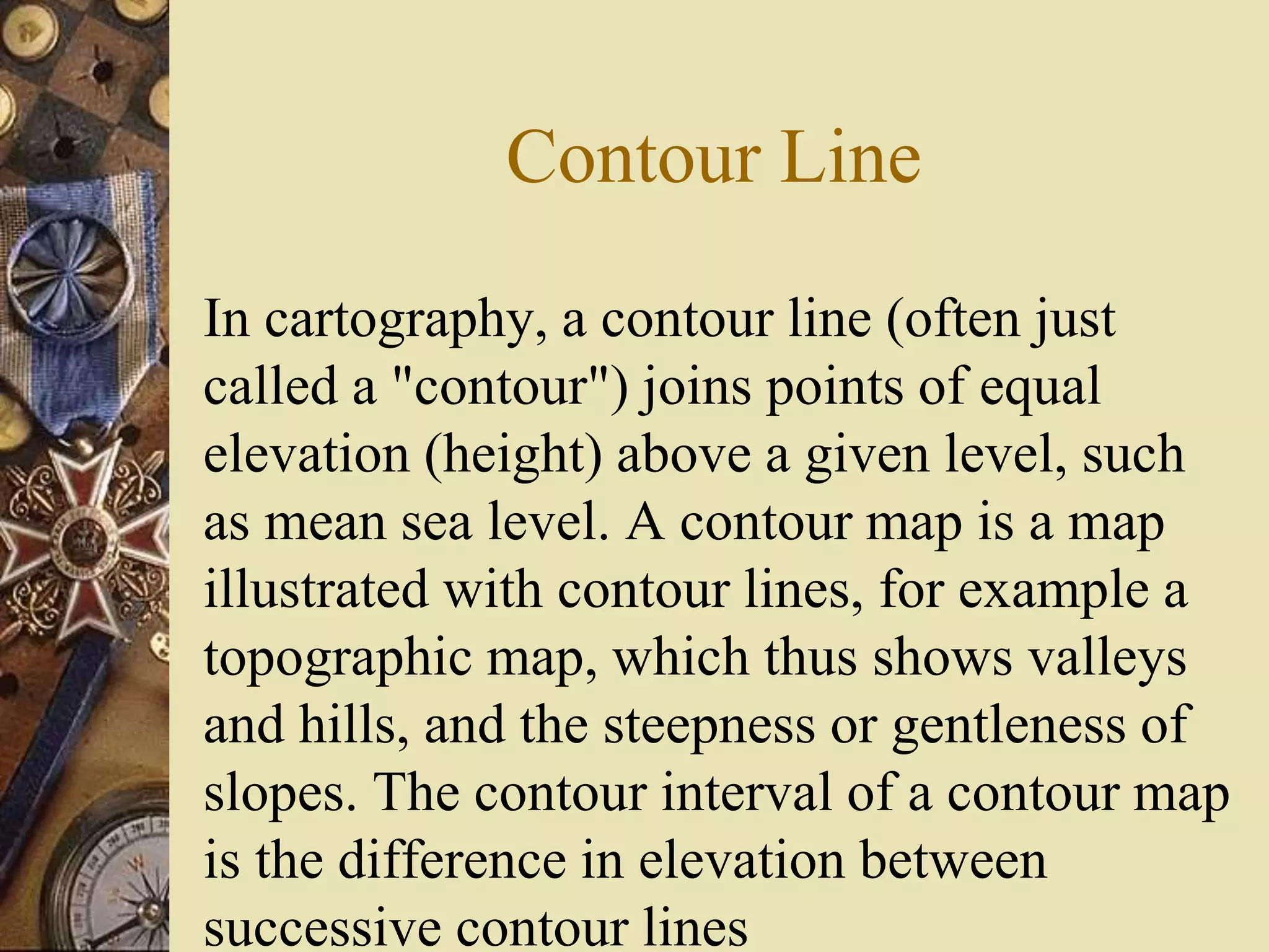 Contour Line
In cartography, a contour line (often just
called a "contour") joins points of equal
elevation (height) above a given level, such
as mean sea level. A contour map is a map
illustrated with contour lines, for example a
topographic map, which thus shows valleys
and hills, and the steepness or gentleness of
slopes. The contour interval of a contour map
is the difference in elevation between
successive contour lines
 