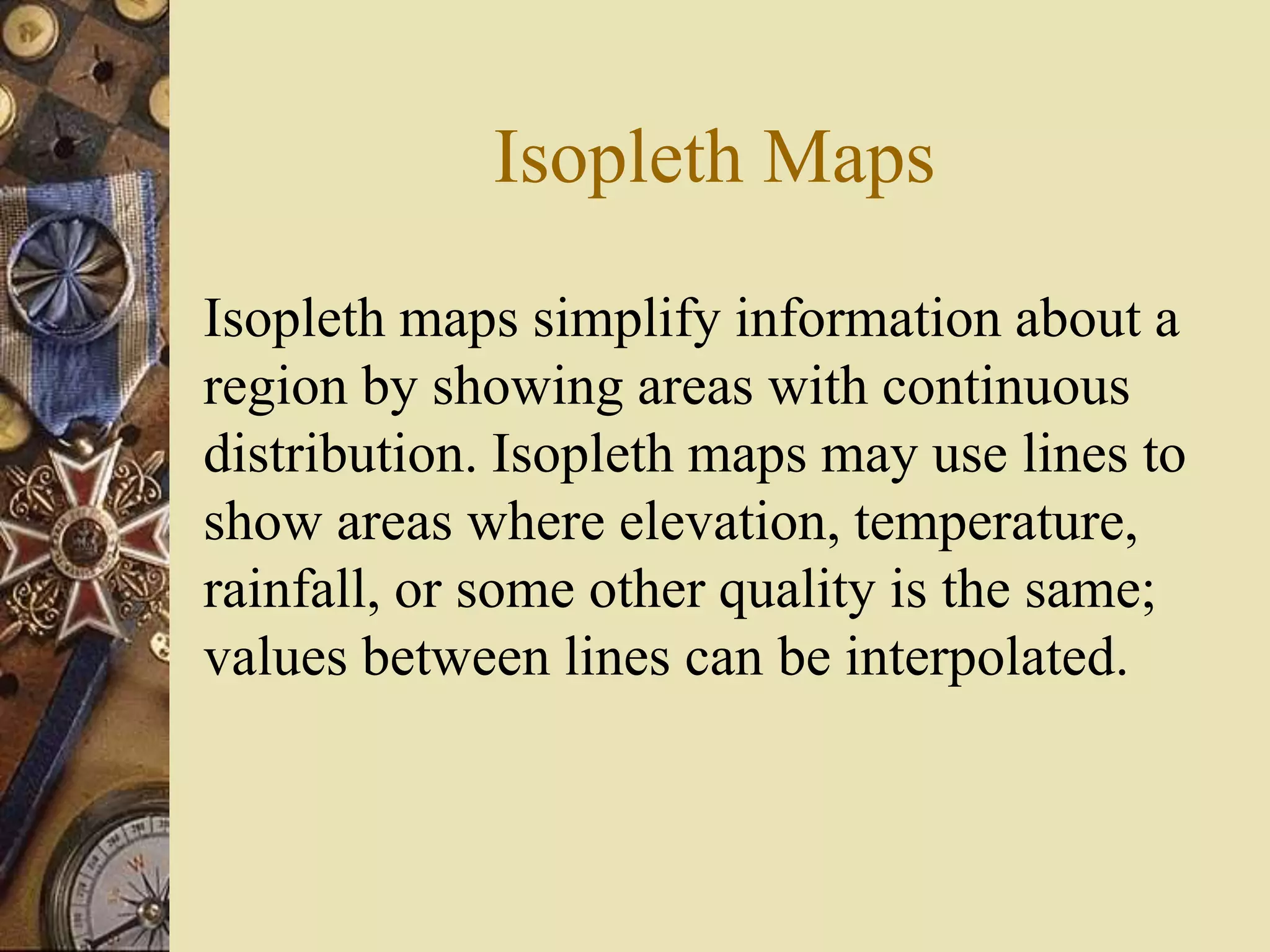 Isopleth Maps
Isopleth maps simplify information about a
region by showing areas with continuous
distribution. Isopleth maps may use lines to
show areas where elevation, temperature,
rainfall, or some other quality is the same;
values between lines can be interpolated.
 
