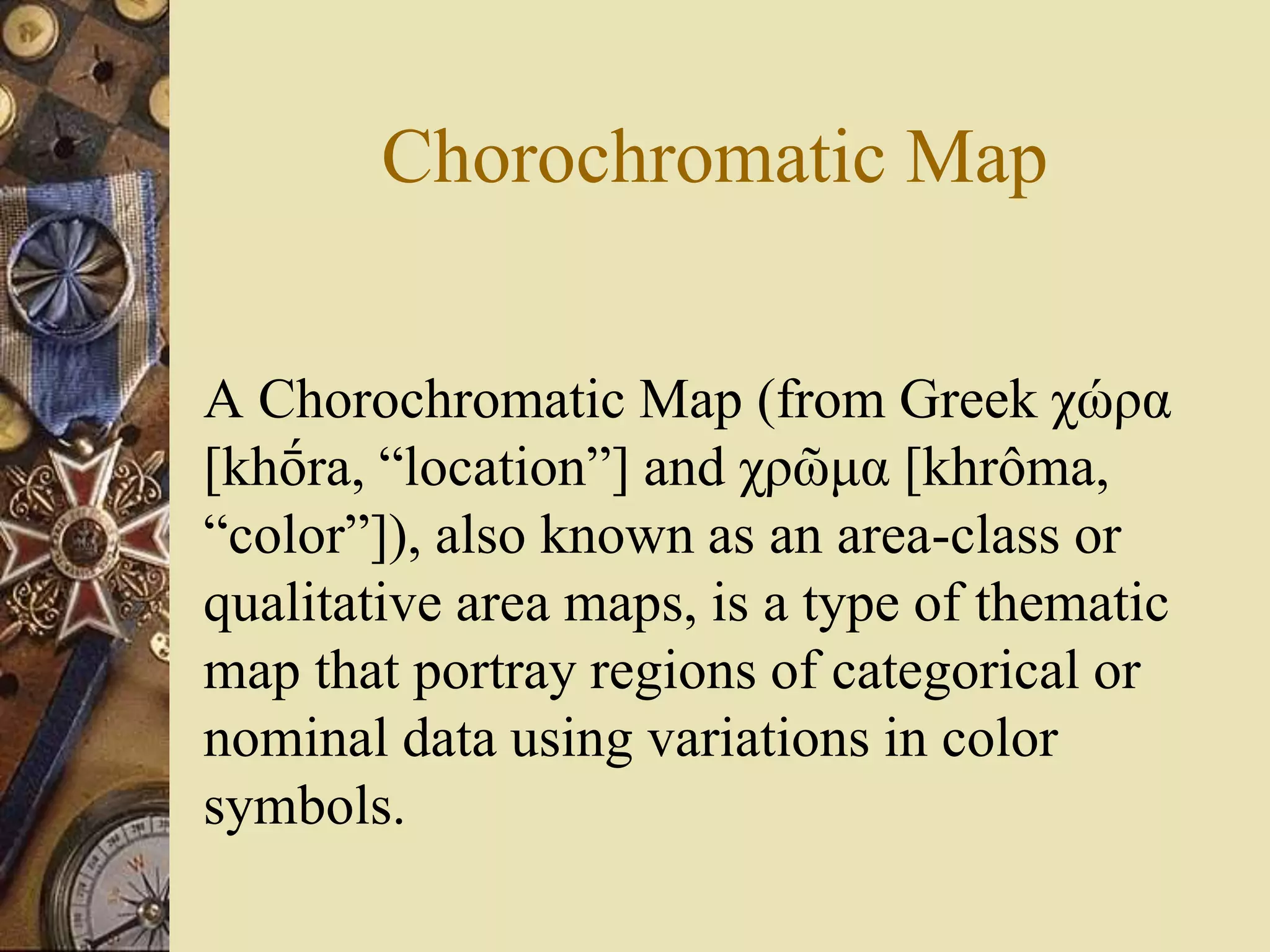 Chorochromatic Map
A Chorochromatic Map (from Greek χώρα
[khṓra, “location”] and χρῶμα [khrôma,
“color”]), also known as an area-class or
qualitative area maps, is a type of thematic
map that portray regions of categorical or
nominal data using variations in color
symbols.
 