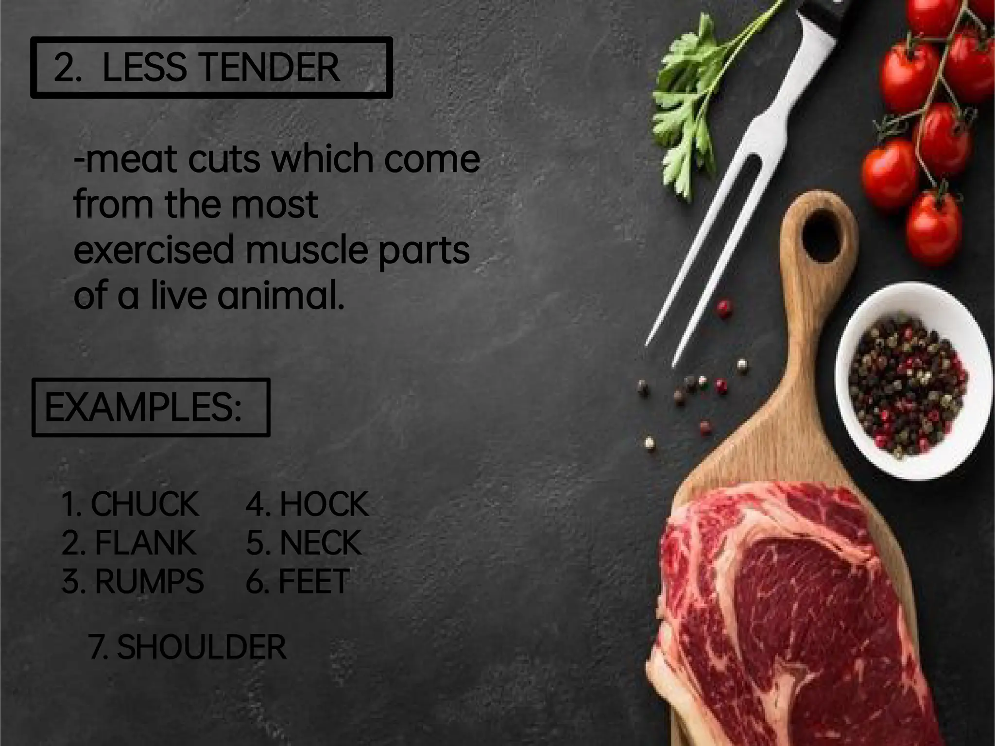 2. LESSTENDER
-meatcuts whichcome
from themost
exercised muscleparts
ofa liveanimal.
EXAMPLES:
1.CHUCK
2.FLANK
3.RUMPS
4.HOCK
5.NECK
6.FEET
7.SHOULDER
 