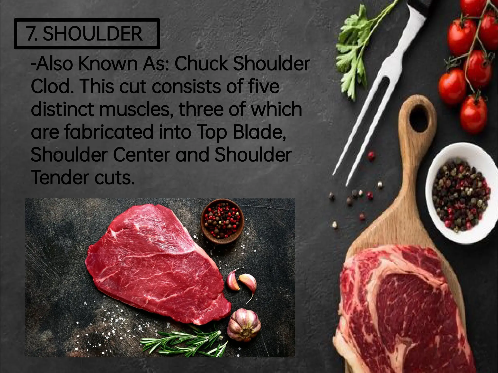 7.SHOULDER
-AlsoKnownAs:ChuckShoulder
Clod.This cutconsists of ve
distinctmuscles,threeofwhich
arefabricated intoTop Blade,
ShoulderCenterand Shoulder
Tendercuts.
 