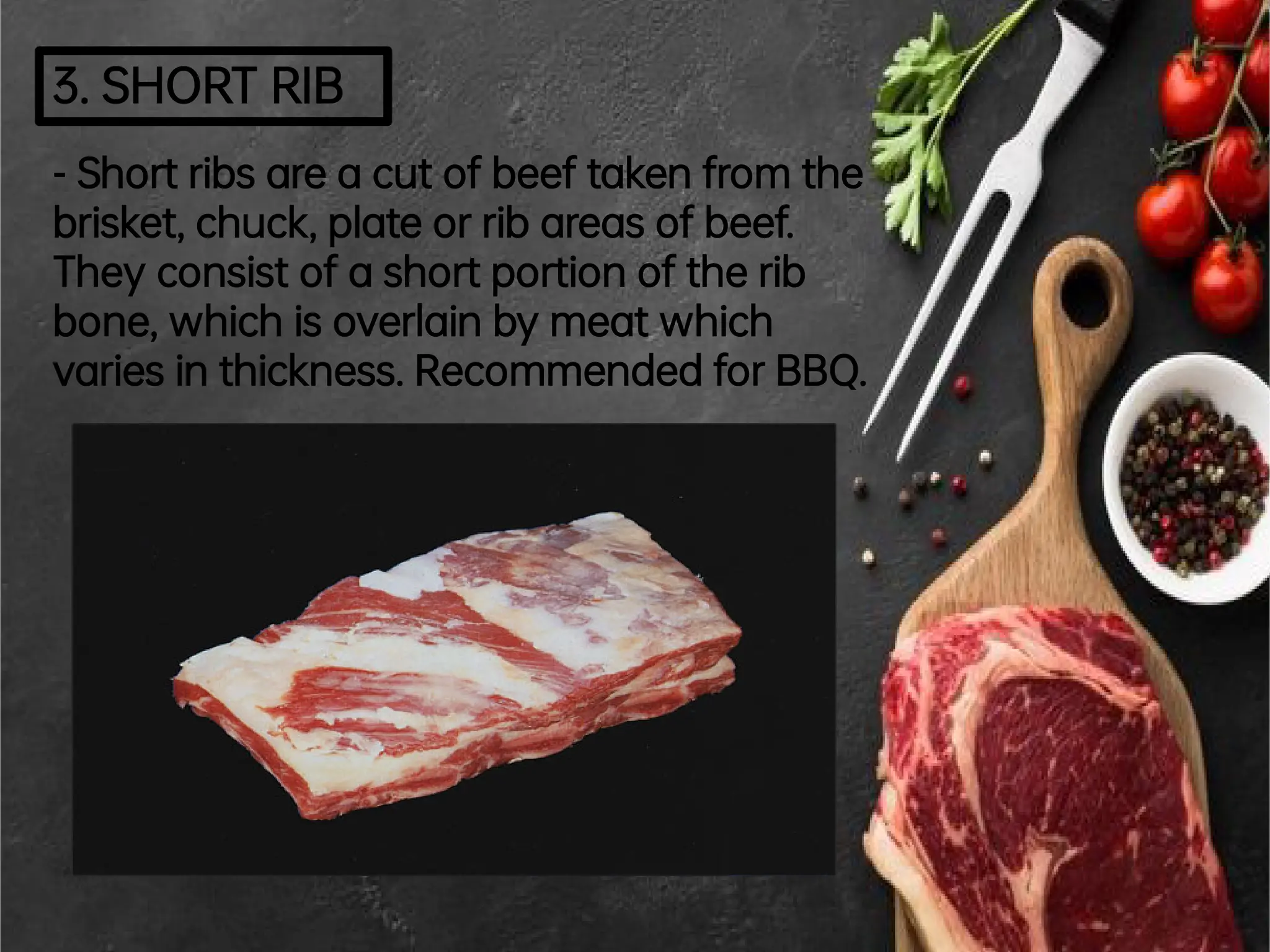 3.SHORTRIB
-Shortribsareacutofbeeftakenfromthe
brisket,chuck,plateorribareasofbeef.
Theyconsistofashortportionoftherib
bone,whichisoverlainbymeatwhich
variesinthickness.RecommendedforBBQ.
 