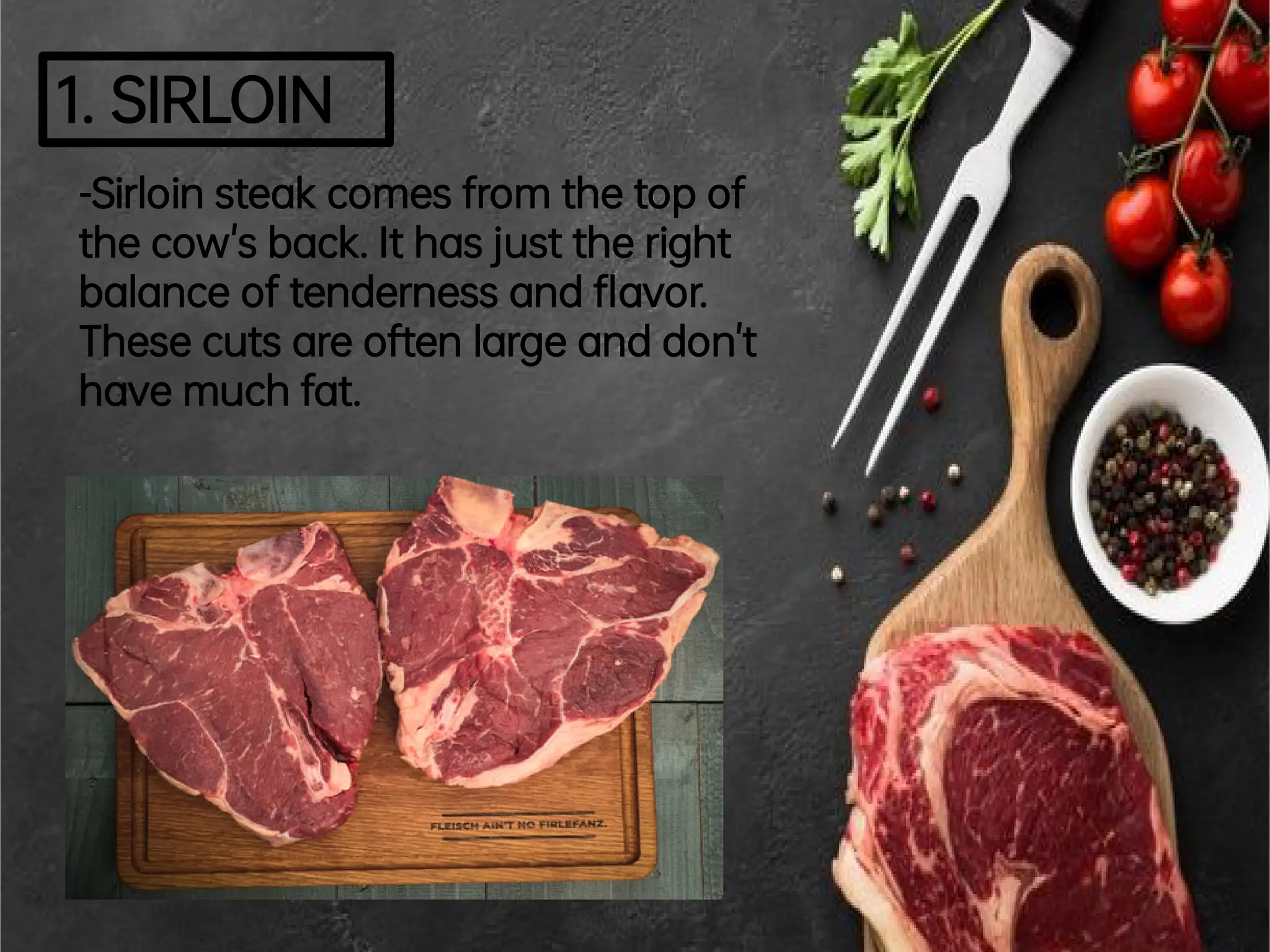 1.SIRLOIN
-Sirloinsteakcomesfromthetopof
thecow'sback.Ithasjusttheright
balanceoftendernessand avor.
Thesecutsareoftenlargeanddon't
havemuchfat.
 