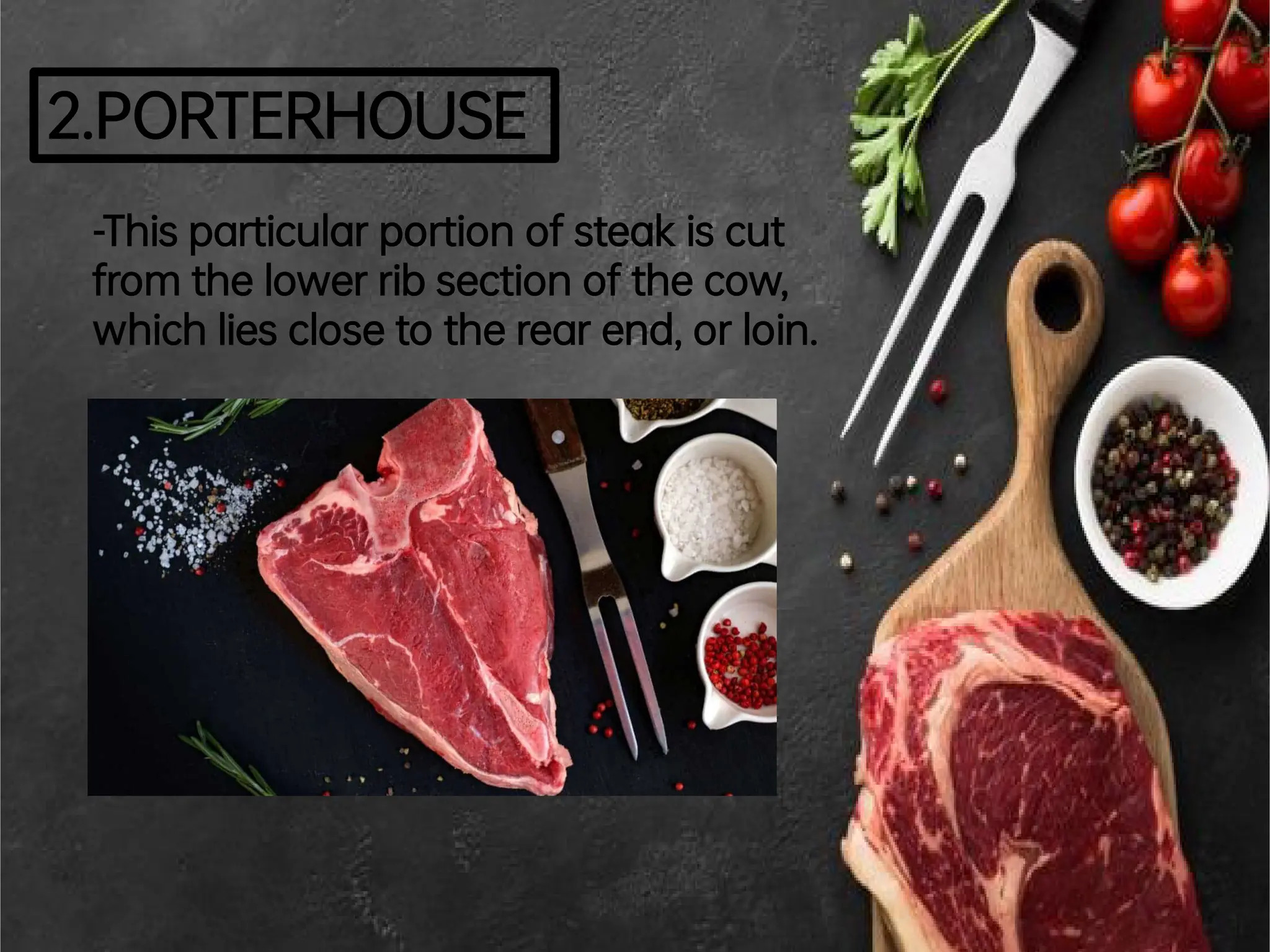 2.PORTERHOUSE
-Thisparticularportionofsteakiscut
fromthelowerribsectionofthecow,
whichliesclosetotherearend,orloin.
 