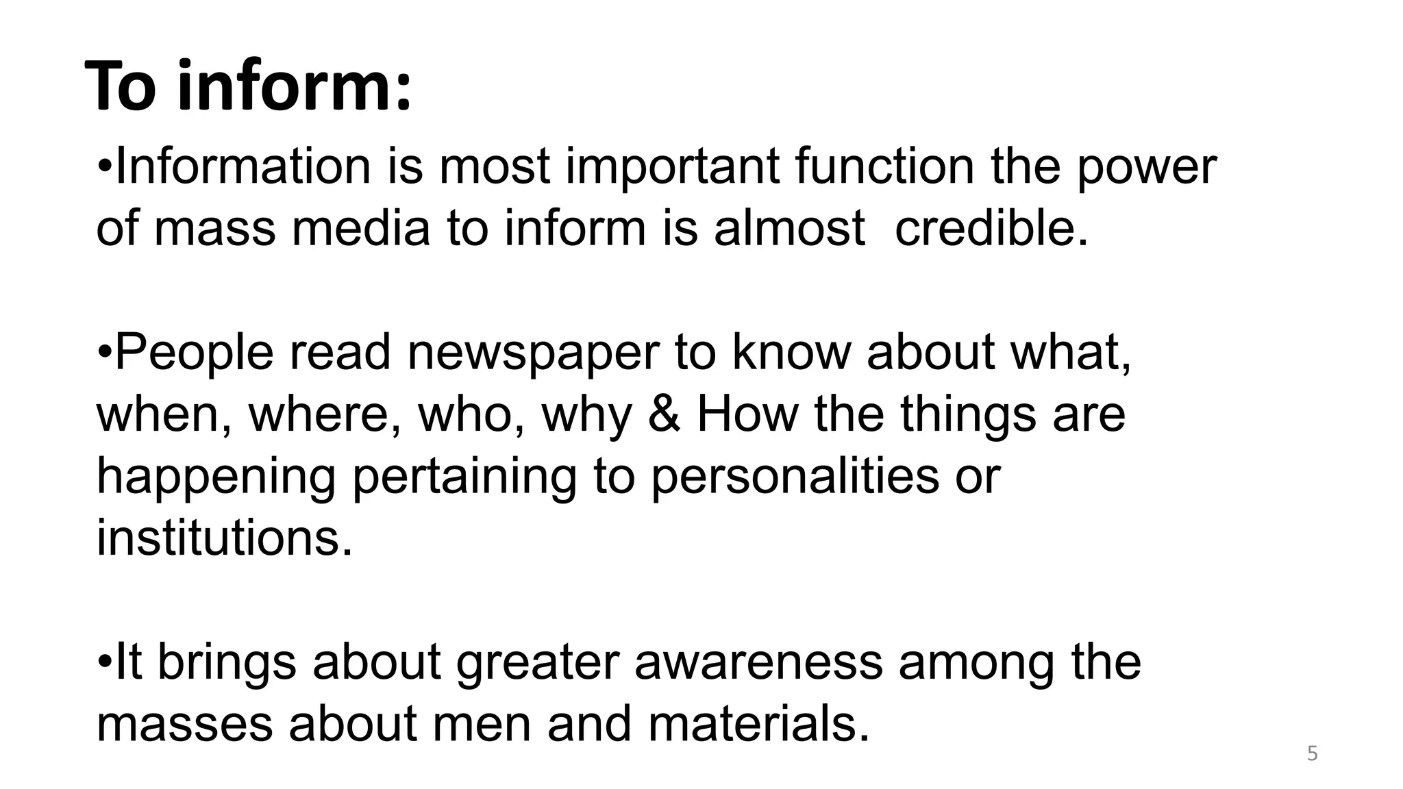 To inform:
5
•Information is most important function the power
of mass media to inform is almost credible.
•People read newspaper to know about what,
when, where, who, why & How the things are
happening pertaining to personalities or
institutions.
•It brings about greater awareness among the
masses about men and materials.
 