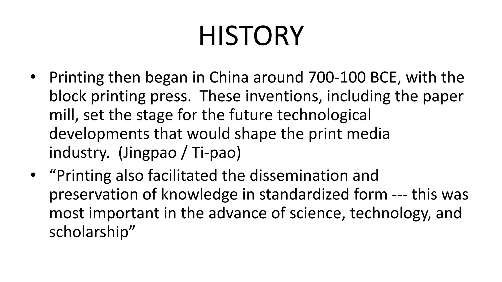 HISTORY
• Printing then began in China around 700-100 BCE, with the
block printing press. These inventions, including the paper
mill, set the stage for the future technological
developments that would shape the print media
industry. (Jingpao / Ti-pao)
• “Printing also facilitated the dissemination and
preservation of knowledge in standardized form --- this was
most important in the advance of science, technology, and
scholarship”
 