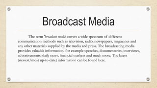 Broadcast Media
The term 'broadcast media' covers a wide spectrum of different
communication methods such as television, radio, newspapers, magazines and
any other materials supplied by the media and press. The broadcasting media
provides valuable information, for example speeches, documentaries, interviews,
advertisements, daily news, financial markets and much more. The latest
(newest/most up-to-date) information can be found here.
 