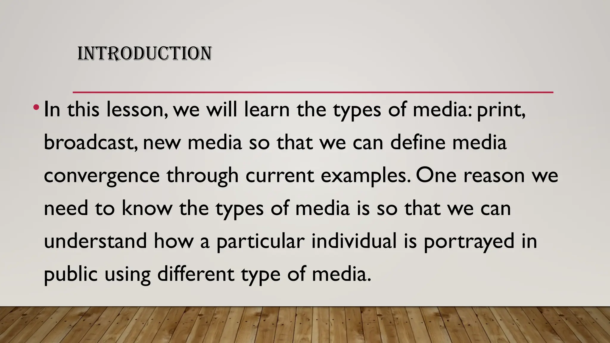 INTRODUCTION
•In this lesson, we will learn the types of media: print,
broadcast, new media so that we can define media
convergence through current examples. One reason we
need to know the types of media is so that we can
understand how a particular individual is portrayed in
public using different type of media.
 